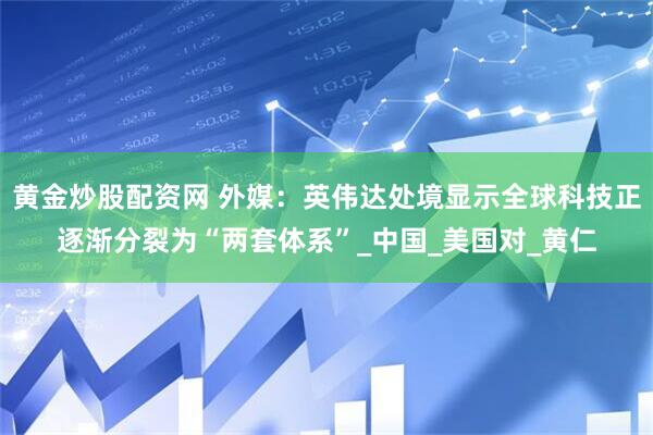 黄金炒股配资网 外媒：英伟达处境显示全球科技正逐渐分裂为“两套体系”_中国_美国对_黄仁