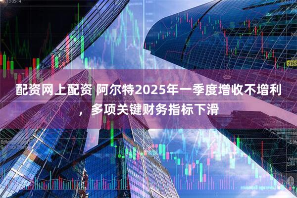 配资网上配资 阿尔特2025年一季度增收不增利，多项关键财务指标下滑