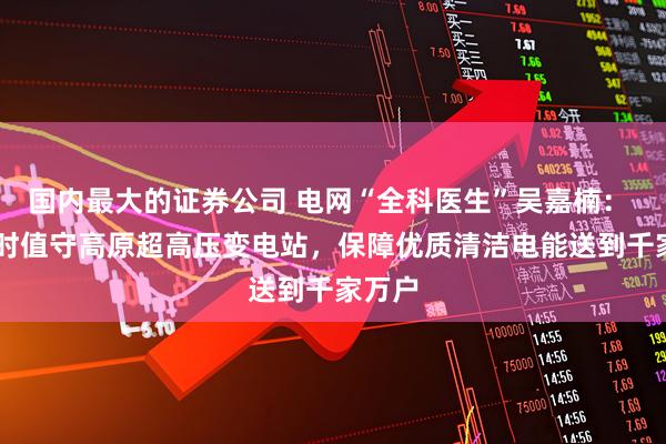国内最大的证券公司 电网“全科医生”吴嘉楠： 24小时值守高原超高压变电站，保障优质清洁电能送到千家万户