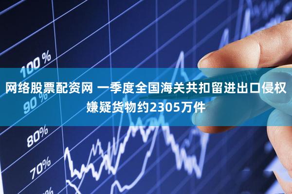 网络股票配资网 一季度全国海关共扣留进出口侵权嫌疑货物约2305万件