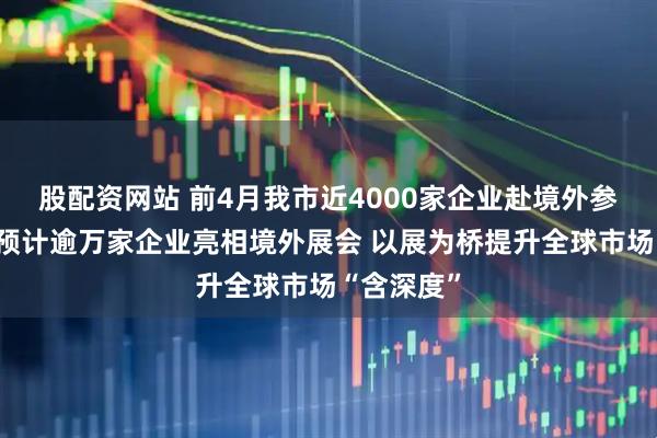 股配资网站 前4月我市近4000家企业赴境外参展，全年预计逾万家企业亮相境外展会 以展为桥提升全球市场“含深度”