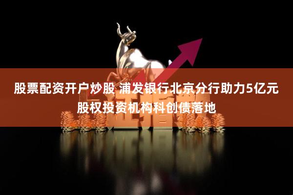 股票配资开户炒股 浦发银行北京分行助力5亿元股权投资机构科创债落地