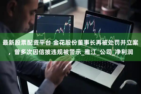 最新股票配资平台 金花股份董事长再被处罚并立案，曾多次因信披违规被警示_雅江_公司_净利润