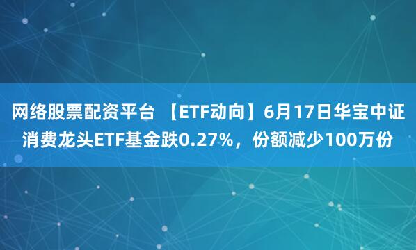 网络股票配资平台 【ETF动向】6月17日华宝中证消费龙头ETF基金跌0.27%，份额减少100万份
