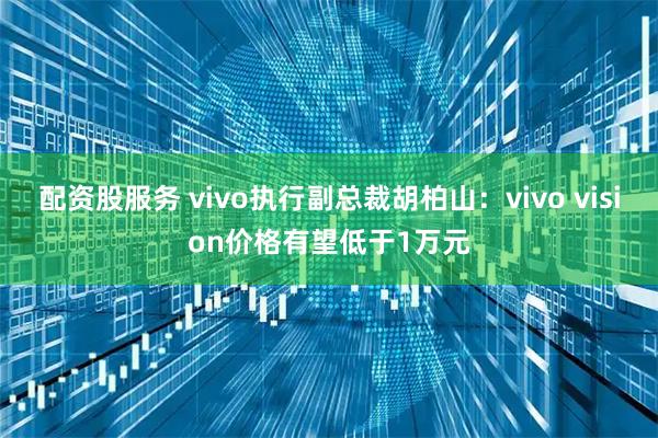 配资股服务 vivo执行副总裁胡柏山：vivo vision价格有望低于1万元