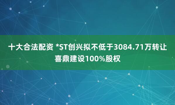 十大合法配资 *ST创兴拟不低于3084.71万转让喜鼎建设100%股权