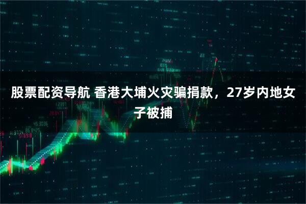 股票配资导航 香港大埔火灾骗捐款，27岁内地女子被捕