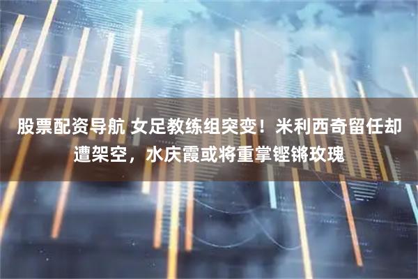 股票配资导航 女足教练组突变！米利西奇留任却遭架空，水庆霞或将重掌铿锵玫瑰