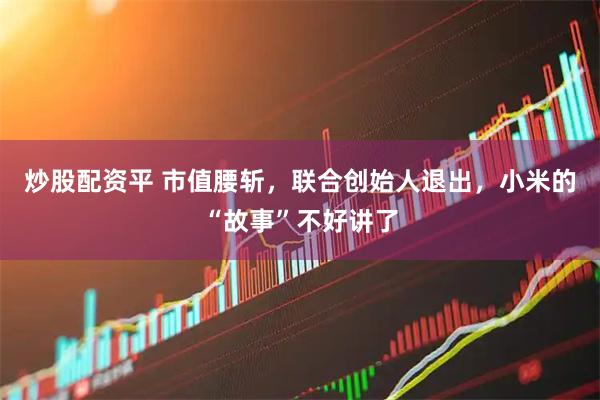 炒股配资平 市值腰斩，联合创始人退出，小米的“故事”不好讲了