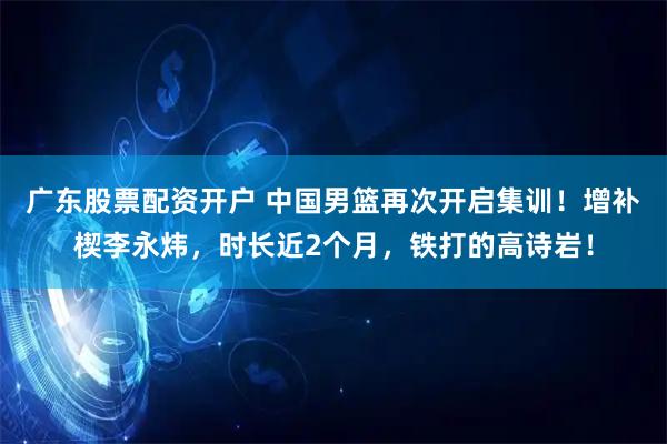 广东股票配资开户 中国男篮再次开启集训！增补楔李永炜，时长近2个月，铁打的高诗岩！