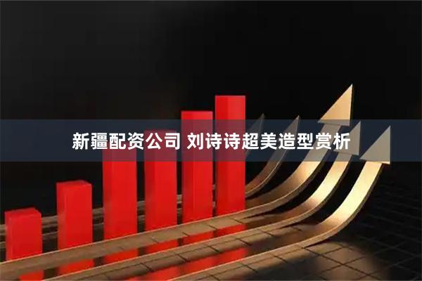 新疆配资公司 刘诗诗超美造型赏析