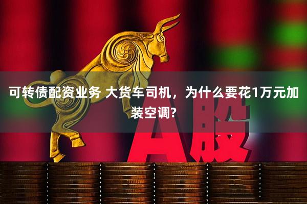 可转债配资业务 大货车司机，为什么要花1万元加装空调?