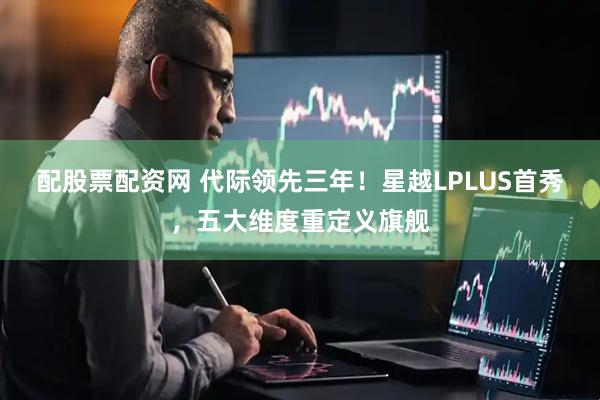 配股票配资网 代际领先三年！星越LPLUS首秀，五大维度重定义旗舰