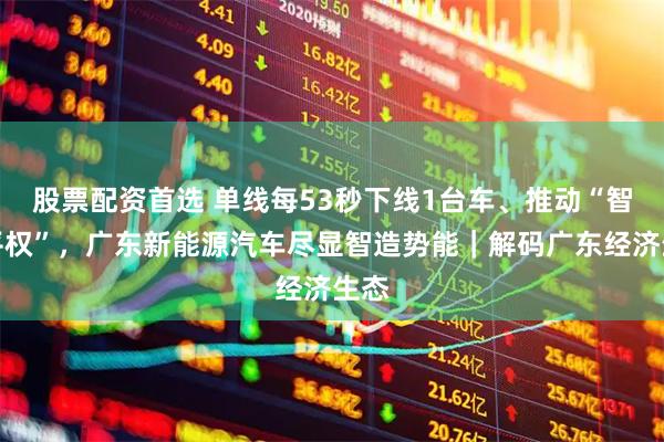 股票配资首选 单线每53秒下线1台车、推动“智驾平权”，广东新能源汽车尽显智造势能｜解码广东经济生态
