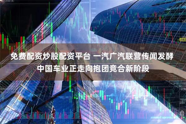 免费配资炒股配资平台 一汽广汽联营传闻发酵 中国车业正走向抱团竞合新阶段