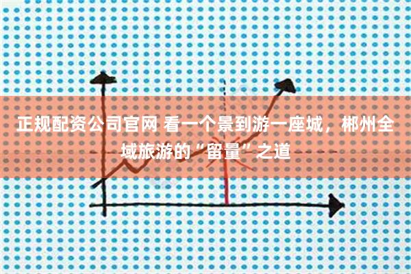 正规配资公司官网 看一个景到游一座城，郴州全域旅游的“留量”之道